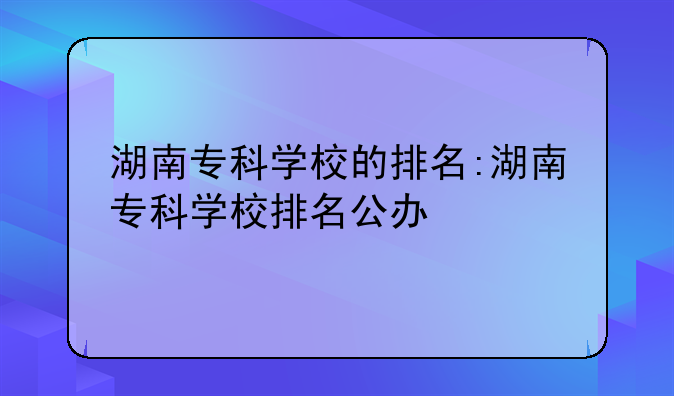 湖南专科学校的排名:湖南专科学校排名公办