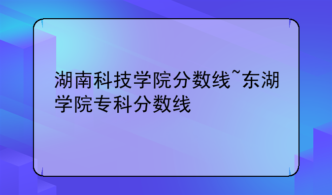 湖南科技学院分数线~东湖学院专科分数线