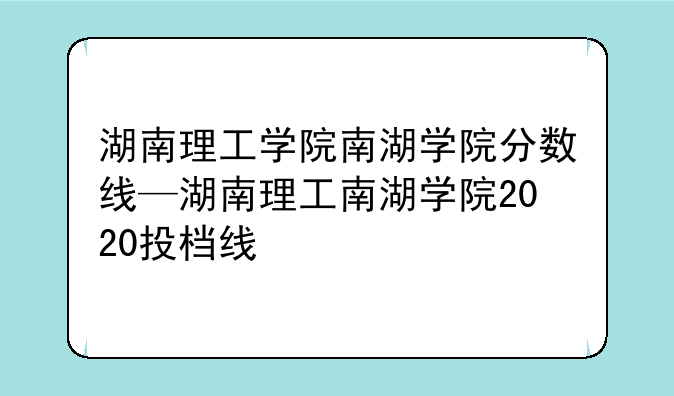 湖南理工学院南湖学院分数线—湖南理工南湖学院2020投档线
