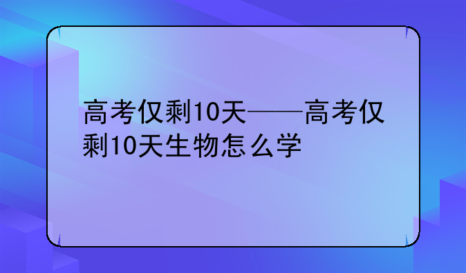 高考仅剩10天——高考仅剩10天生物怎么学