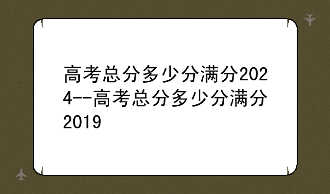 高考总分多少分满分2024--高考总分多少分满分2019