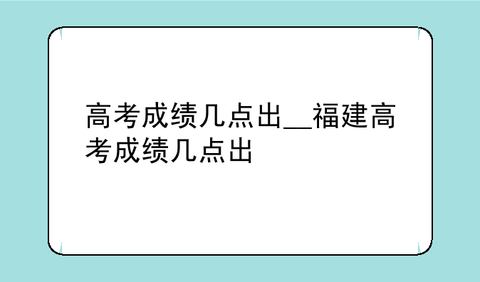 高考成绩几点出__福建高考成绩几点出