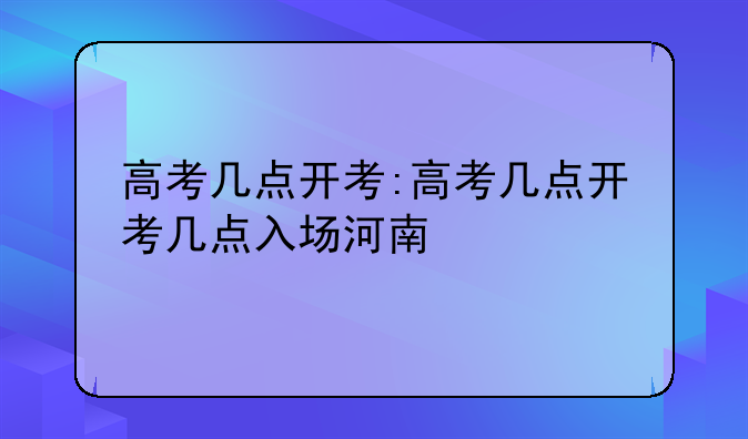 高考几点开考:高考几点开考几点入场河南