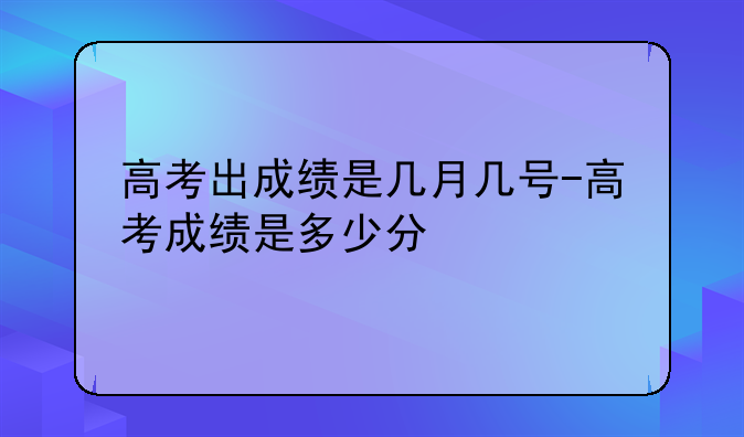 高考出成绩是几月几号-高考成绩是多少分