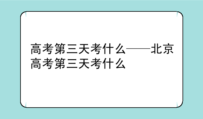高考第三天考什么——北京高考第三天考什么