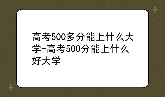 高考500多分能上什么大学-高考500分能上什么好大学