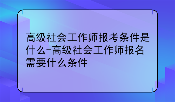 高级社会工作师报考条件是什么-高级社会工作师报名需要什么条件