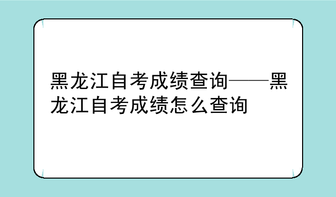 黑龙江自考成绩查询——黑龙江自考成绩怎么查询