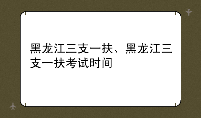 黑龙江三支一扶、黑龙江三支一扶考试时间