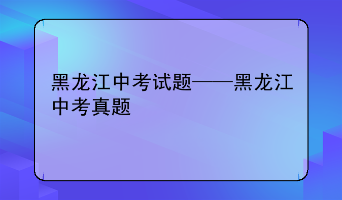 黑龙江中考试题——黑龙江中考真题