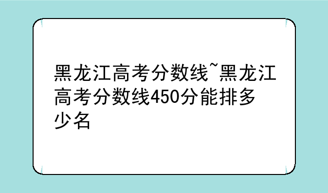 黑龙江高考分数线~黑龙江高考分数线450分能排多少名