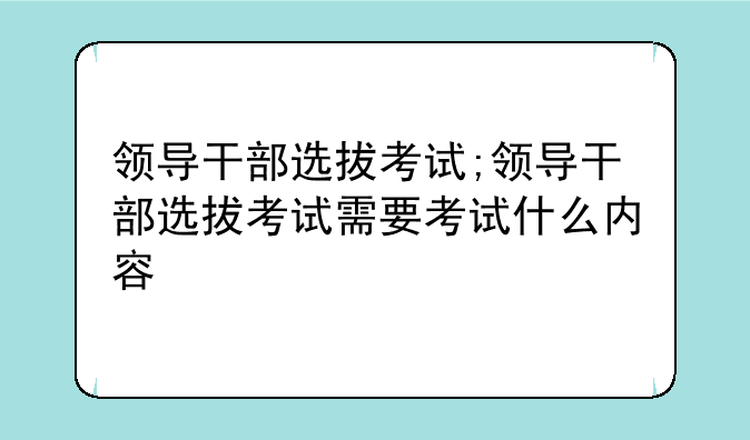 领导干部选拔考试;领导干部选拔考试需要考试什么内容