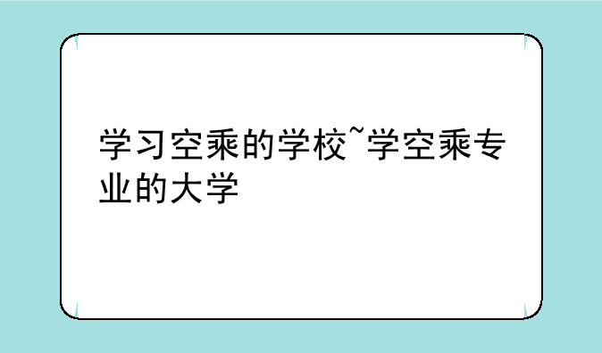 学习空乘的学校~学空乘专业的大学