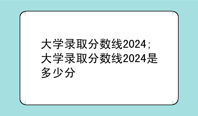大学录取分数线2024;大学录取分数线2024是多少分