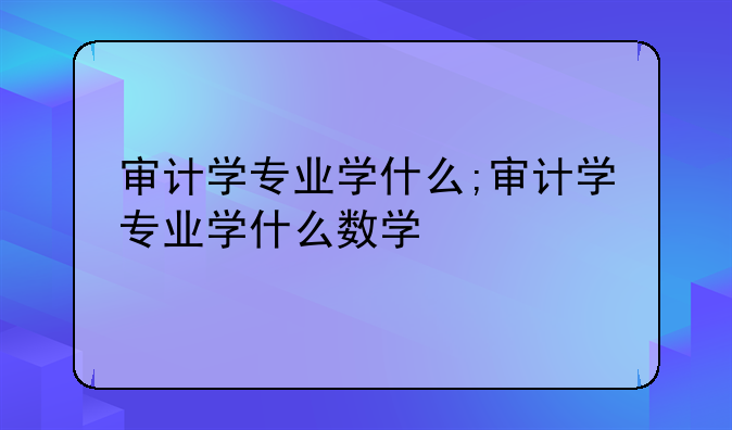 审计学专业学什么;审计学专业学什么数学