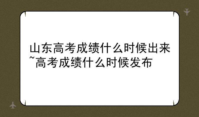 山东高考成绩什么时候出来~高考成绩什么时候发布