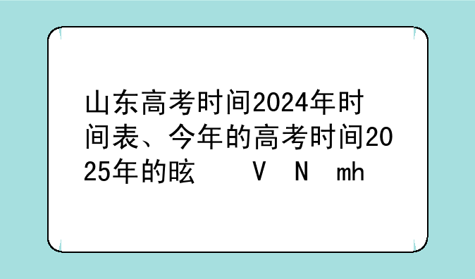 山东高考时间2024年时间表、今年的高考时间2025年的是几号