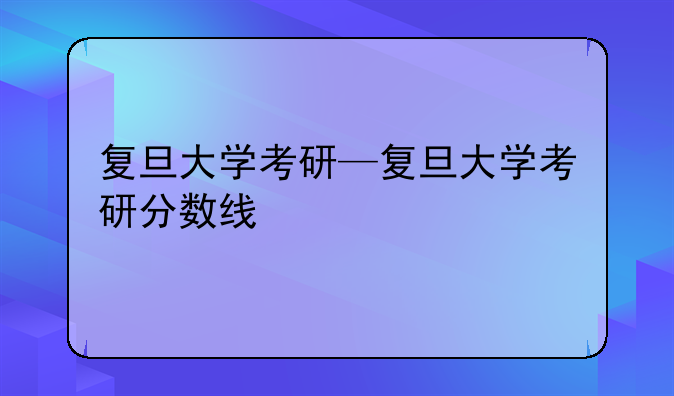 复旦大学考研—复旦大学考研分数线