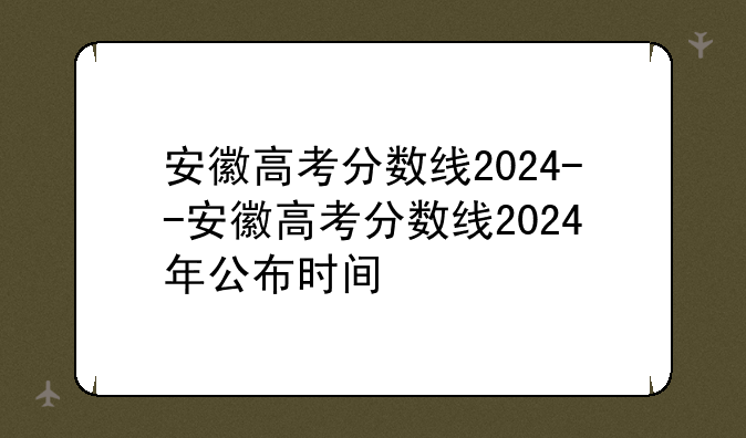 安徽高考分数线2024--安徽高考分数线2024年公布时间