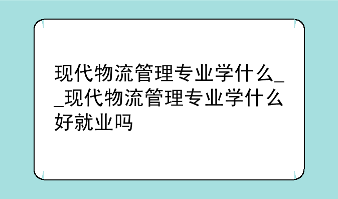 现代物流管理专业学什么__现代物流管理专业学什么好就业吗