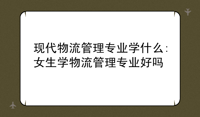 现代物流管理专业学什么:女生学物流管理专业好吗
