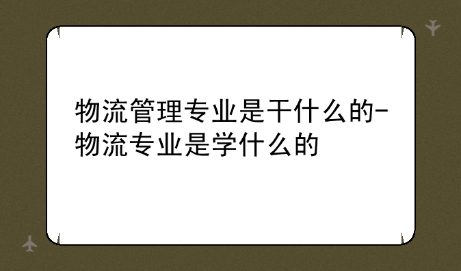 物流管理专业是干什么的-物流专业是学什么的