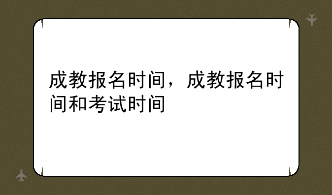 成教报名时间，成教报名时间和考试时间