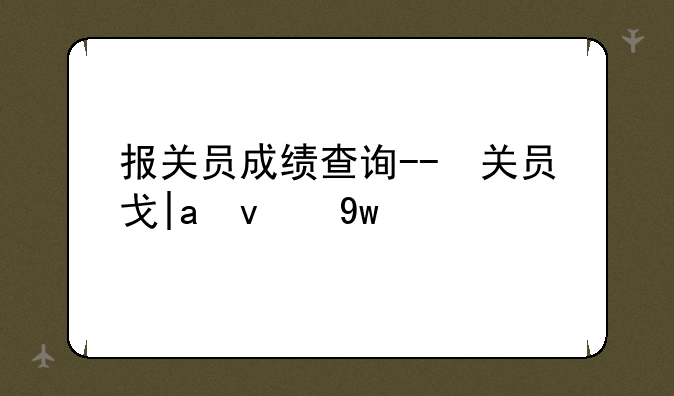 报关员成绩查询--报关员信息查询