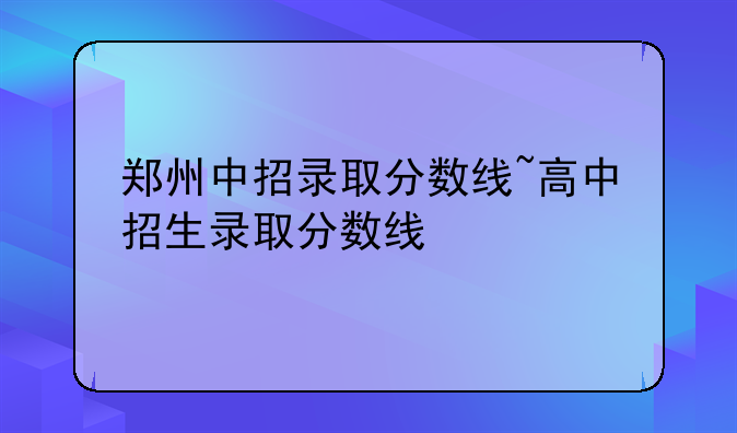 郑州中招录取分数线~高中招生录取分数线