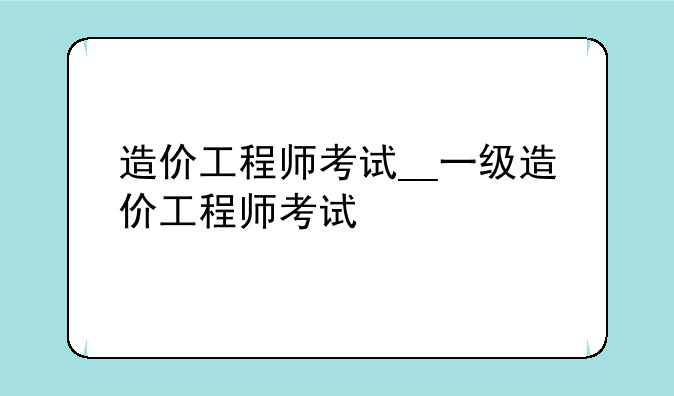 造价工程师考试__一级造价工程师考试