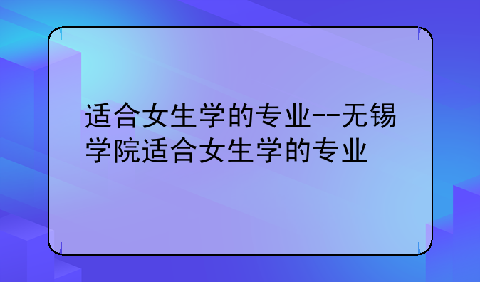 适合女生学的专业--无锡学院适合女生学的专业