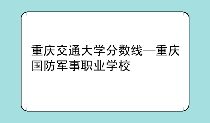 重庆交通大学分数线—重庆国防军事职业学校