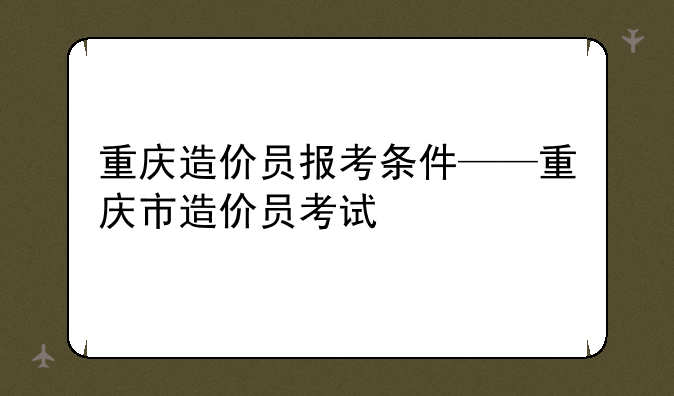 重庆造价员报考条件——重庆市造价员考试