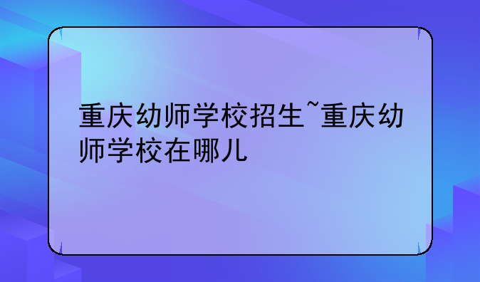 重庆幼师学校招生~重庆幼师学校在哪儿