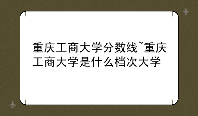 重庆工商大学分数线~重庆工商大学是什么档次大学
