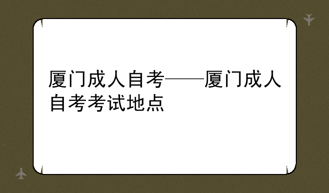 厦门成人自考——厦门成人自考考试地点