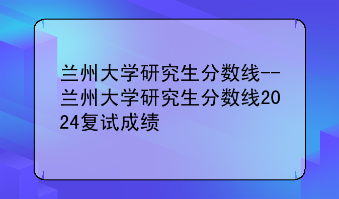 兰州大学研究生分数线--兰州大学研究生分数线2024复试成绩