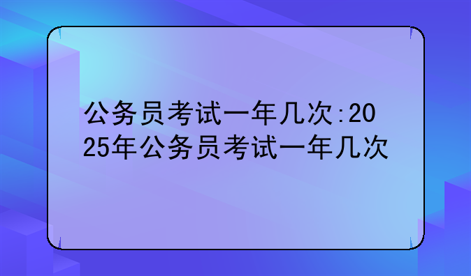 公务员考试一年几次:2025年公务员考试一年几次