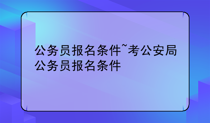 公务员报名条件~考公安局公务员报名条件